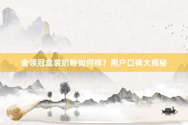 金领冠盒装奶粉如何样？用户口碑大揭秘