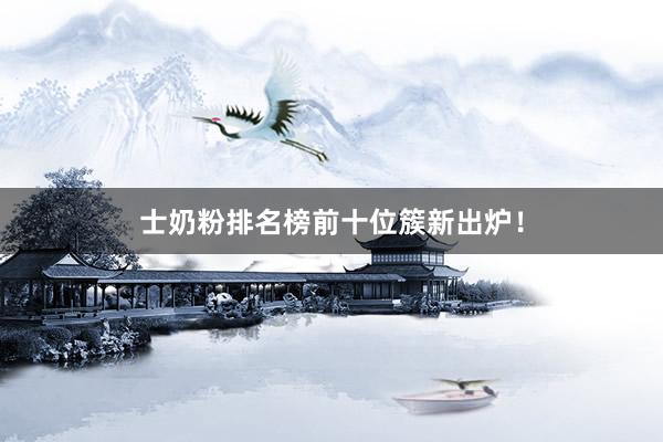 士奶粉排名榜前十位簇新出炉！