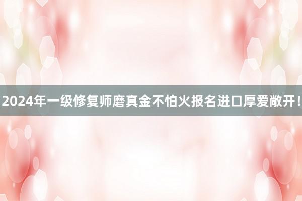 2024年一级修复师磨真金不怕火报名进口厚爱敞开！
