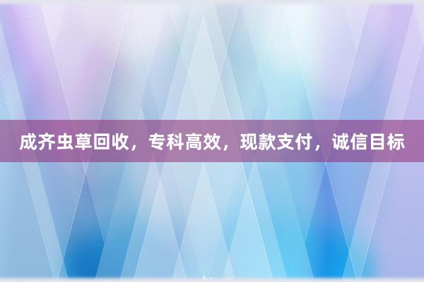 成齐虫草回收，专科高效，现款支付，诚信目标