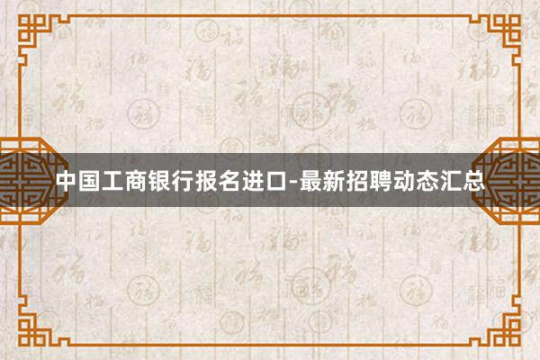 中国工商银行报名进口-最新招聘动态汇总
