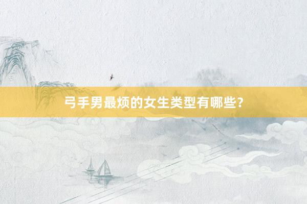 弓手男最烦的女生类型有哪些？