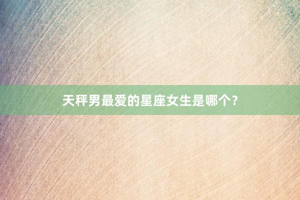 天秤男最爱的星座女生是哪个？